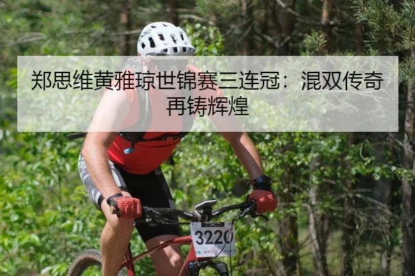 郑思维黄雅琼世锦赛三连冠：混双传奇再铸辉煌